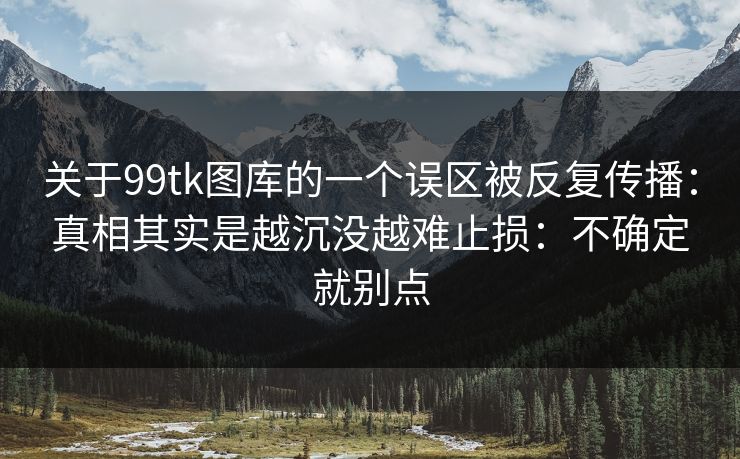 关于99tk图库的一个误区被反复传播：真相其实是越沉没越难止损：不确定就别点