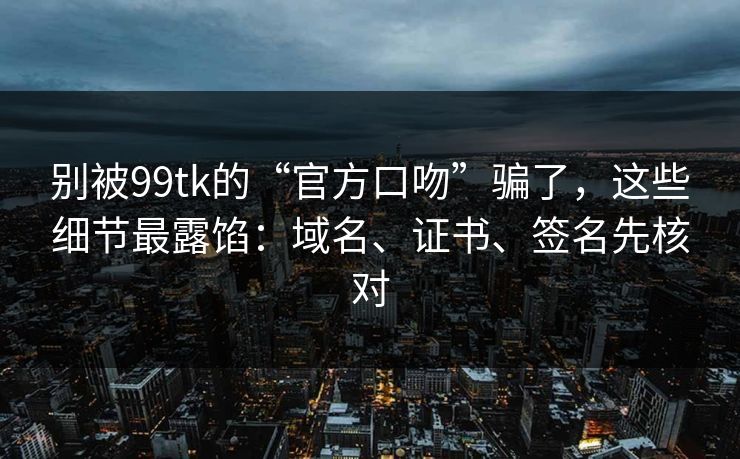 别被99tk的“官方口吻”骗了，这些细节最露馅：域名、证书、签名先核对