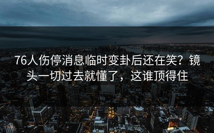 76人伤停消息临时变卦后还在笑？镜头一切过去就懂了，这谁顶得住