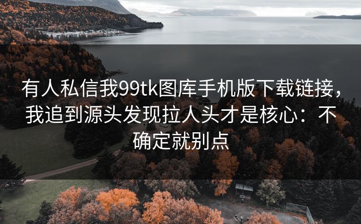 有人私信我99tk图库手机版下载链接,我追到源头发现拉人头才是核心:不确定就别点 有人私信我99tk图库手机版下载链接,我追到源头发现拉人头才是核心:不确定就别点