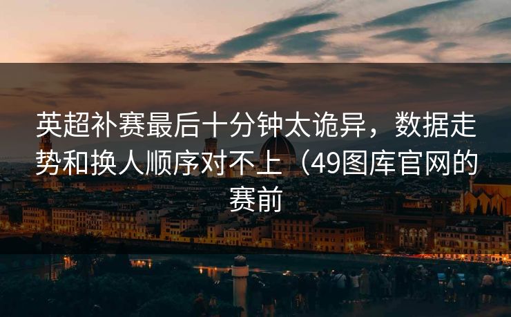 英超补赛最后十分钟太诡异,数据走势和换人顺序对不上(49图库官网的赛前 英超补赛最后十分钟太诡异,数据走势和换人顺序对不上(49图库官网的赛前