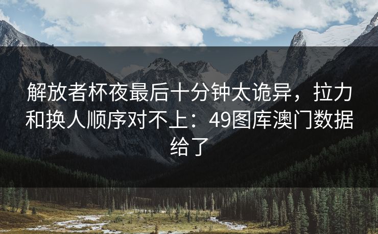 解放者杯夜最后十分钟太诡异，拉力和换人顺序对不上：49图库澳门数据给了