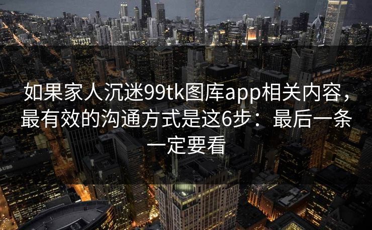 如果家人沉迷99tk图库app相关内容,最有效的沟通方式是这6步:最后一条一定要看 如果家人沉迷99tk图库app相关内容,最有效的沟通方式是这6步:最后一条一定要看