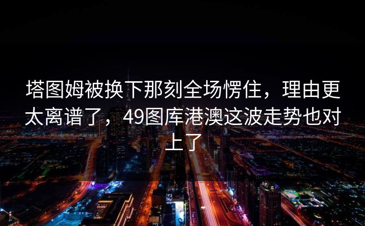 塔图姆被换下那刻全场愣住,理由更太离谱了,49图库港澳这波走势也对上了 塔图姆被换下那刻全场愣住,理由更太离谱了,49图库港澳这波走势也对上了