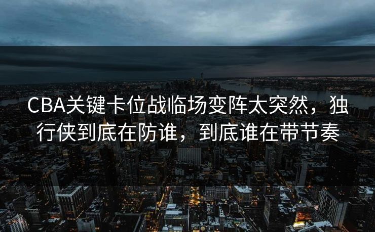 CBA关键卡位战临场变阵太突然，独行侠到底在防谁，到底谁在带节奏