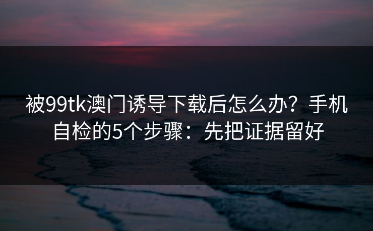 被99tk澳门诱导下载后怎么办？手机自检的5个步骤：先把证据留好