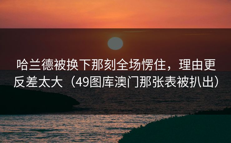 哈兰德被换下那刻全场愣住，理由更反差太大（49图库澳门那张表被扒出）