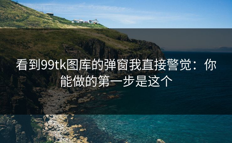 看到99tk图库的弹窗我直接警觉：你能做的第一步是这个