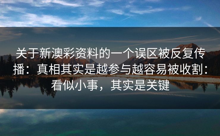 关于新澳彩资料的一个误区被反复传播:真相其实是越参与越容易被收割:看似小事,其实是关键 关于新澳彩资料的一个误区被反复传播:真相其实是越参与越容易被收割:看似小事,其实是关键