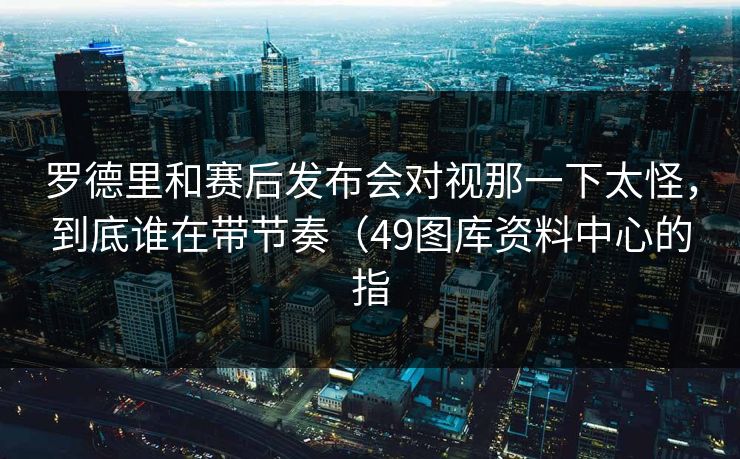 罗德里和赛后发布会对视那一下太怪，到底谁在带节奏（49图库资料中心的指
