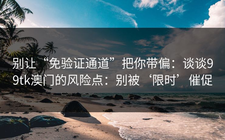 别让“免验证通道”把你带偏：谈谈99tk澳门的风险点：别被‘限时’催促